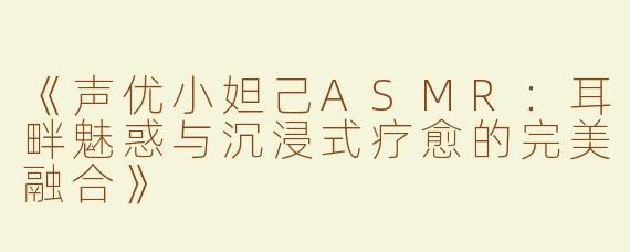 《声优小妲己ASMR：耳畔魅惑与沉浸式疗愈的完美融合》