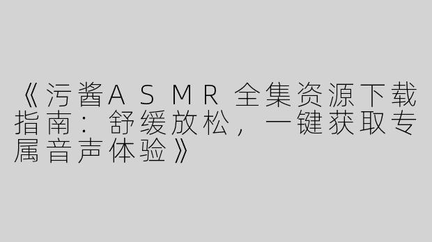 《污酱ASMR全集资源下载指南：舒缓放松，一键获取专属音声体验》