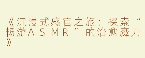 《沉浸式感官之旅：探索“畅游ASMR”的治愈魔力》