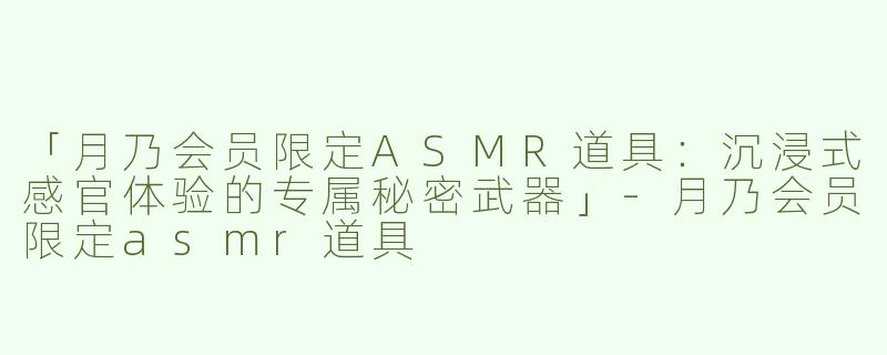 「月乃会员限定ASMR道具：沉浸式感官体验的专属秘密武器」-月乃会员限定asmr道具