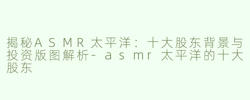 揭秘ASMR太平洋：十大股东背景与投资版图解析-asmr太平洋的十大股东