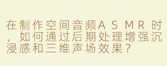在制作空间音频ASMR时，如何通过后期处理增强沉浸感和三维声场效果？