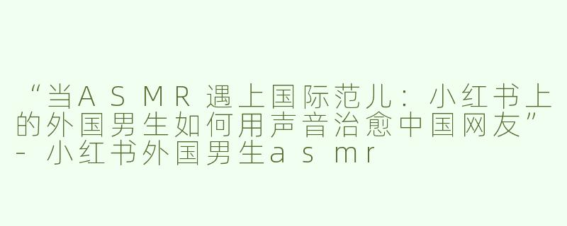 “当ASMR遇上国际范儿：小红书上的外国男生如何用声音治愈中国网友”-小红书外国男生asmr