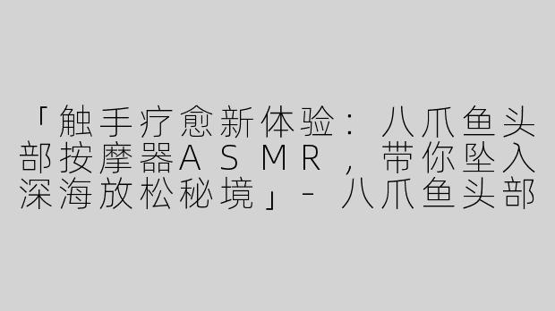 「触手疗愈新体验：八爪鱼头部按摩器ASMR，带你坠入深海放松秘境」-八爪鱼头部按摩器asmr