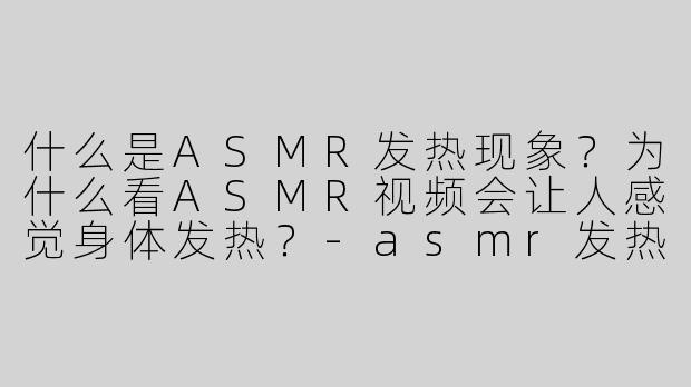什么是ASMR发热现象？为什么看ASMR视频会让人感觉身体发热？-asmr发热
