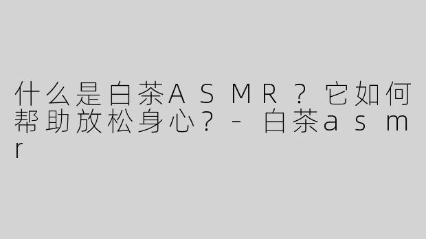 什么是白茶ASMR？它如何帮助放松身心？