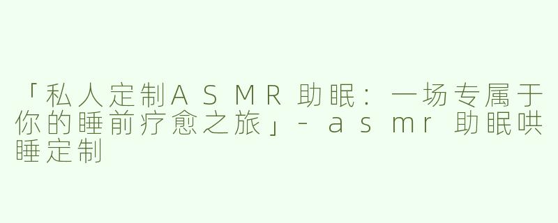 「私人定制ASMR助眠：一场专属于你的睡前疗愈之旅」