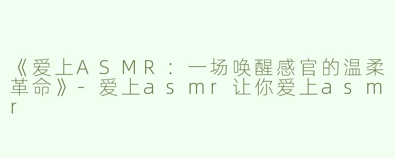 《爱上ASMR：一场唤醒感官的温柔革命》-爱上asmr让你爱上asmr