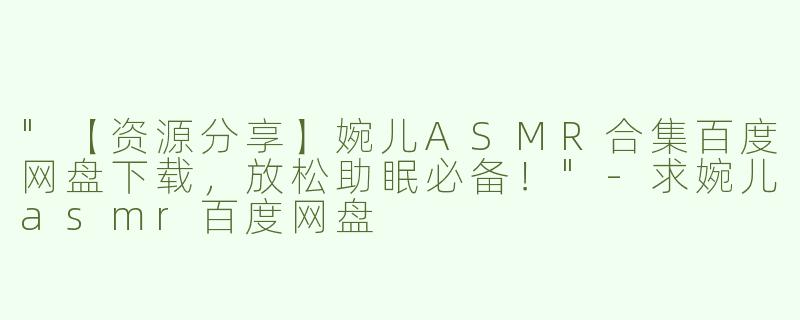 "【资源分享】婉儿ASMR合集百度网盘下载，放松助眠必备！"