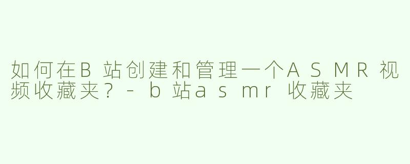 如何在B站创建和管理一个ASMR视频收藏夹？-b站asmr收藏夹