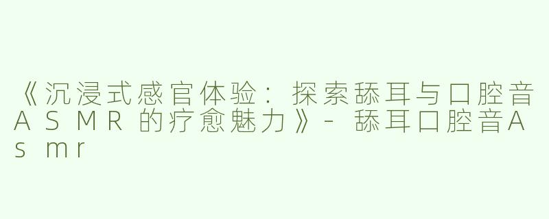 《沉浸式感官体验：探索舔耳与口腔音ASMR的疗愈魅力》-舔耳口腔音Asmr