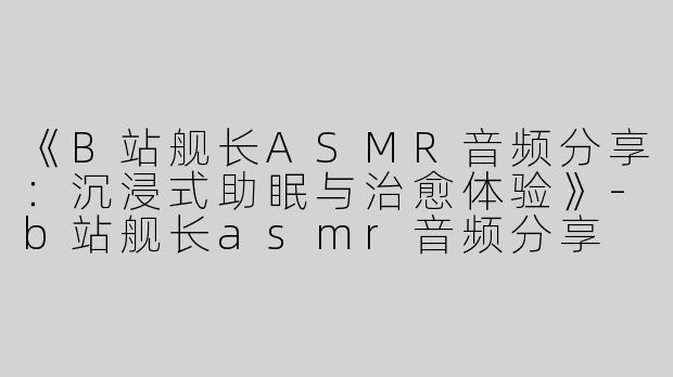 《B站舰长ASMR音频分享：沉浸式助眠与治愈体验》-b站舰长asmr音频分享