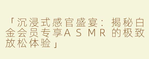 「沉浸式感官盛宴：揭秘白金会员专享ASMR的极致放松体验」