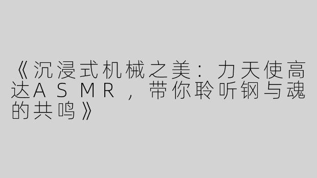 《沉浸式机械之美：力天使高达ASMR，带你聆听钢与魂的共鸣》