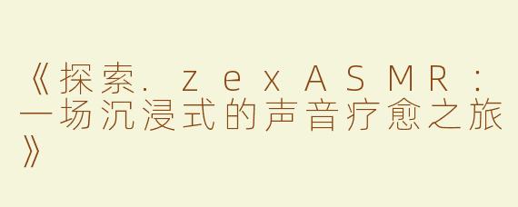 《探索.zexASMR：一场沉浸式的声音疗愈之旅》