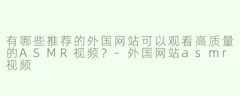 有哪些推荐的外国网站可以观看高质量的ASMR视频？-外国网站asmr视频