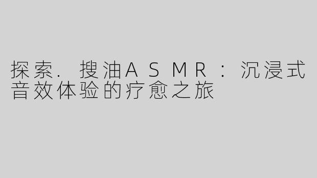探索.搜油ASMR：沉浸式音效体验的疗愈之旅