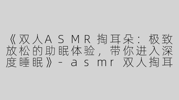 《双人ASMR掏耳朵：极致放松的助眠体验，带你进入深度睡眠》-asmr双人掏耳朵助眠