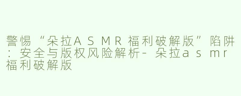 警惕“朵拉ASMR福利破解版”陷阱：安全与版权风险解析-朵拉asmr福利破解版
