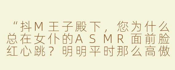 “抖M王子殿下，您为什么总在女仆的ASMR面前脸红心跳？明明平时那么高傲……”