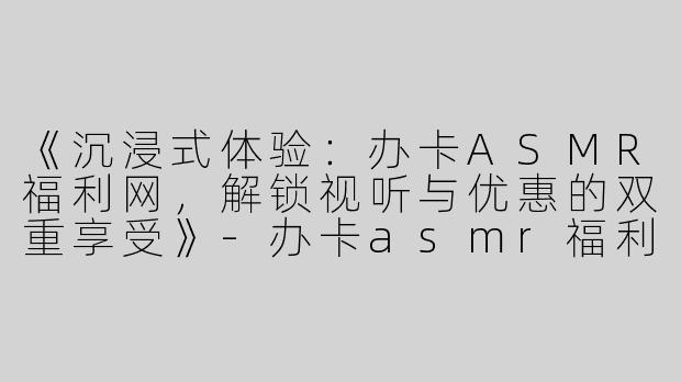 《沉浸式体验：办卡ASMR福利网，解锁视听与优惠的双重享受》-办卡asmr福利网