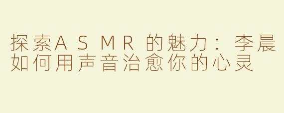 探索ASMR的魅力：李晨如何用声音治愈你的心灵