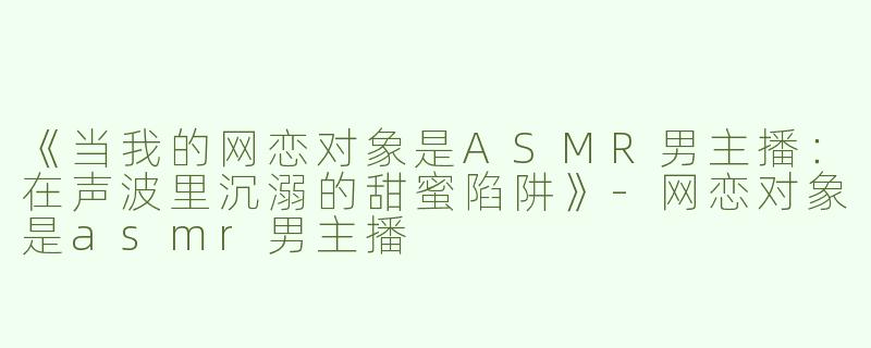 《当我的网恋对象是ASMR男主播：在声波里沉溺的甜蜜陷阱》-网恋对象是asmr男主播