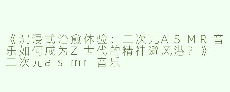 《沉浸式治愈体验：二次元ASMR音乐如何成为Z世代的精神避风港？》-二次元asmr音乐