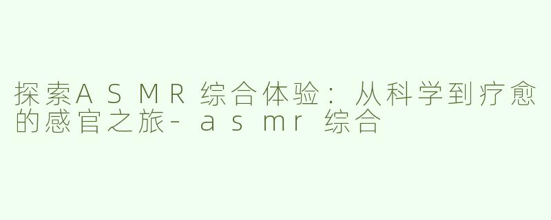 探索ASMR综合体验：从科学到疗愈的感官之旅-asmr综合