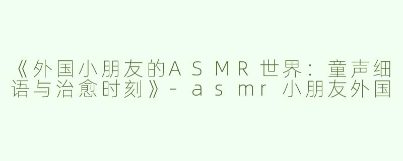 《外国小朋友的ASMR世界：童声细语与治愈时刻》-asmr小朋友外国