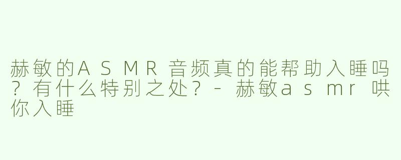 赫敏的ASMR音频真的能帮助入睡吗？有什么特别之处？-赫敏asmr哄你入睡