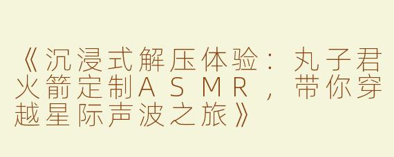 《沉浸式解压体验：丸子君火箭定制ASMR，带你穿越星际声波之旅》