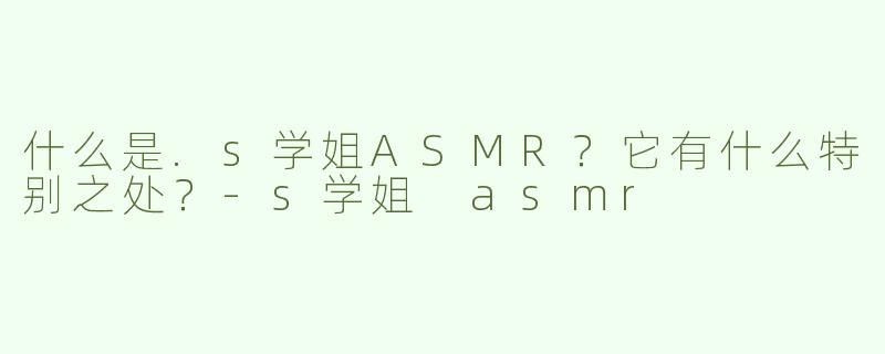 什么是.s学姐ASMR？它有什么特别之处？-s学姐 asmr
