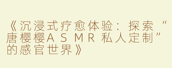 《沉浸式疗愈体验：探索“唐樱樱ASMR私人定制”的感官世界》