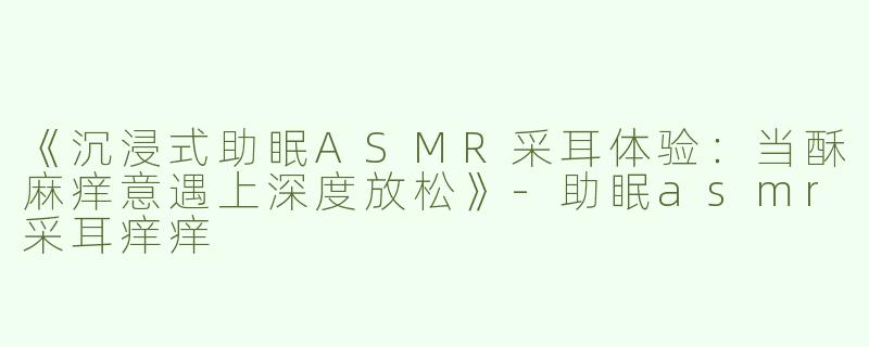 《沉浸式助眠ASMR采耳体验：当酥麻痒意遇上深度放松》-助眠asmr采耳痒痒