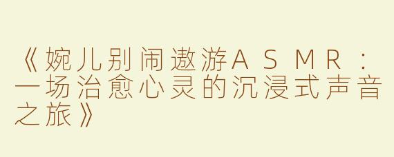 《婉儿别闹遨游ASMR：一场治愈心灵的沉浸式声音之旅》