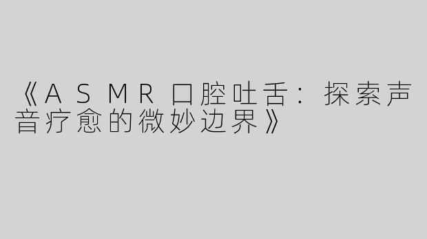 《ASMR口腔吐舌：探索声音疗愈的微妙边界》