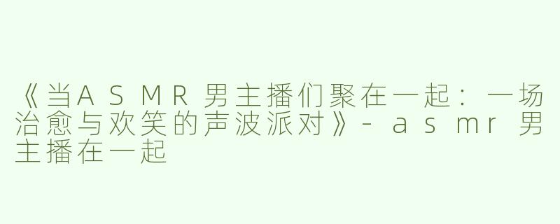 《当ASMR男主播们聚在一起：一场治愈与欢笑的声波派对》-asmr男主播在一起