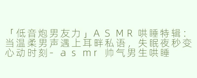 「低音炮男友力」ASMR哄睡特辑：当温柔男声遇上耳畔私语，失眠夜秒变心动时刻