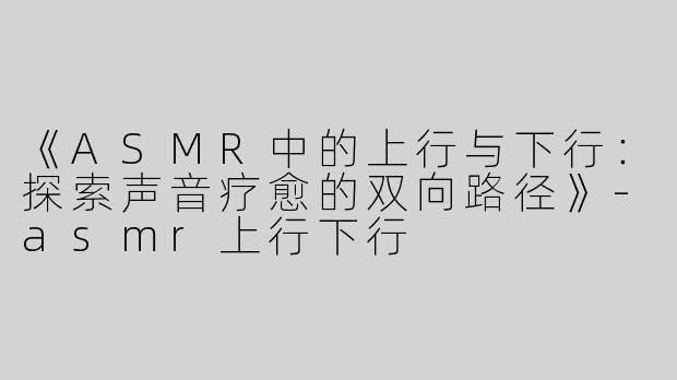 《ASMR中的上行与下行：探索声音疗愈的双向路径》-asmr上行下行