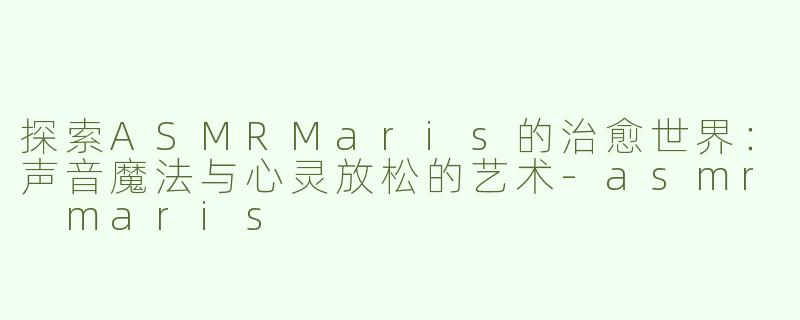 探索ASMRMaris的治愈世界：声音魔法与心灵放松的艺术-asmr maris