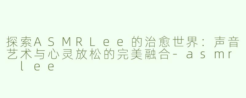 探索ASMRLee的治愈世界：声音艺术与心灵放松的完美融合-asmr lee