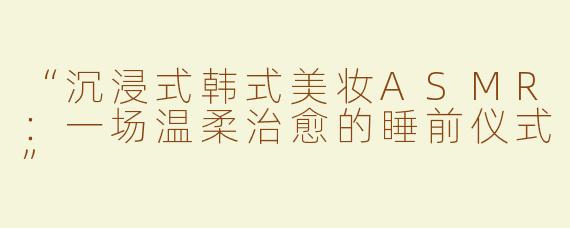 “沉浸式韩式美妆ASMR：一场温柔治愈的睡前仪式”