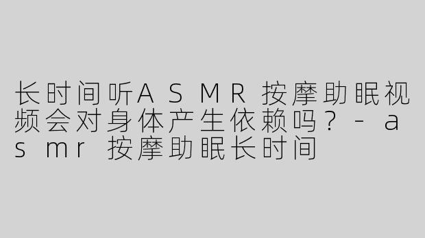 长时间听ASMR按摩助眠视频会对身体产生依赖吗？-asmr按摩助眠长时间