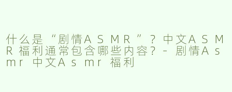 什么是“剧情ASMR”？中文ASMR福利通常包含哪些内容？