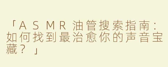 「ASMR油管搜索指南：如何找到最治愈你的声音宝藏？」
