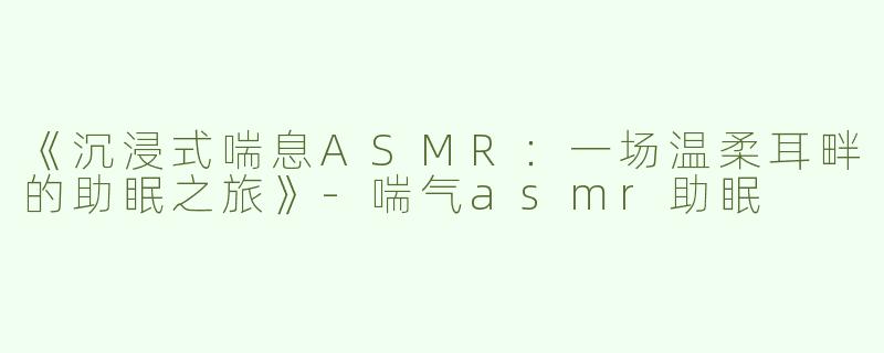 《沉浸式喘息ASMR：一场温柔耳畔的助眠之旅》-喘气asmr助眠