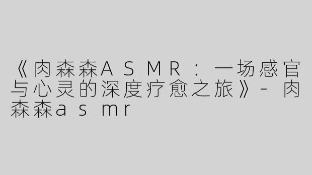 《肉森森ASMR：一场感官与心灵的深度疗愈之旅》-肉森森asmr