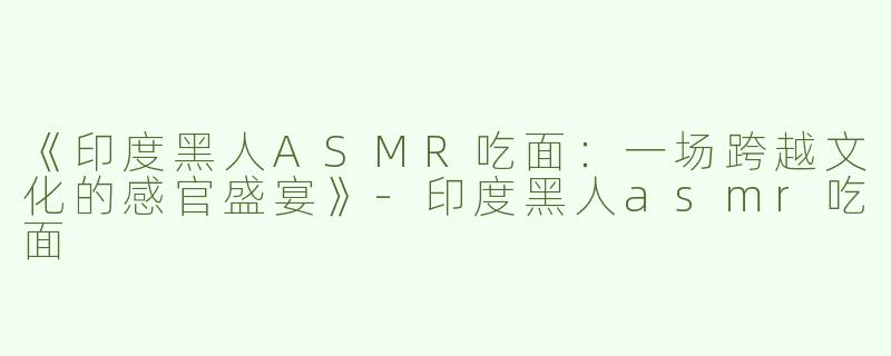 《印度黑人ASMR吃面：一场跨越文化的感官盛宴》