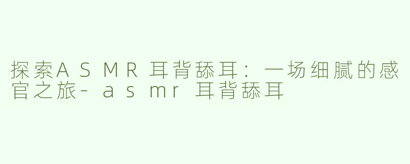 探索ASMR耳背舔耳：一场细腻的感官之旅-asmr耳背舔耳
